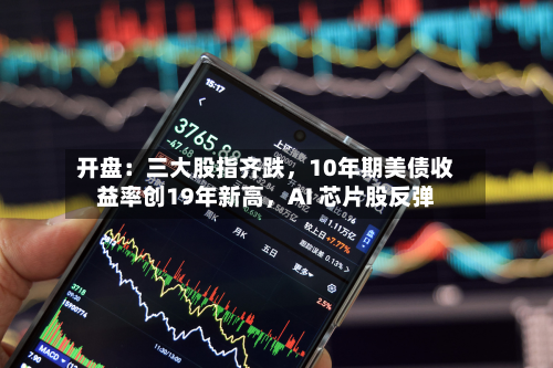 开盘：三大股指齐跌，10年期美债收益率创19年新高，AI 芯片股反弹-第1张图片