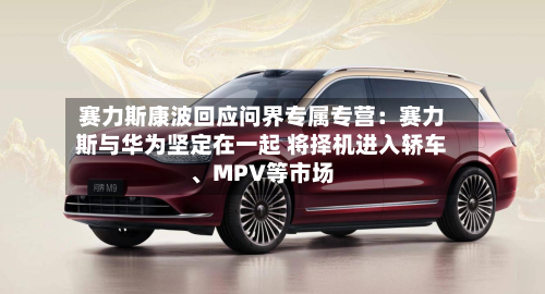 赛力斯康波回应问界专属专营：赛力斯与华为坚定在一起 将择机进入轿车、MPV等市场-第2张图片