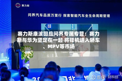 赛力斯康波回应问界专属专营：赛力斯与华为坚定在一起 将择机进入轿车、MPV等市场-第3张图片