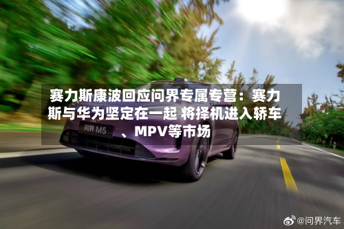赛力斯康波回应问界专属专营：赛力斯与华为坚定在一起 将择机进入轿车、MPV等市场-第1张图片