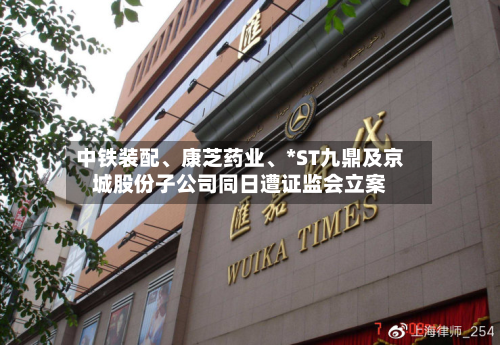 中铁装配、康芝药业、*ST九鼎及京城股份子公司同日遭证监会立案
