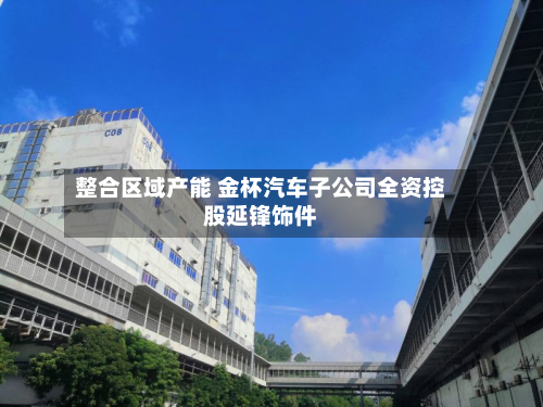整合区域产能 金杯汽车子公司全资控股延锋饰件-第2张图片