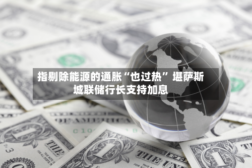 指剔除能源的通胀“也过热” 堪萨斯城联储行长支持加息