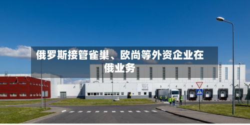 俄罗斯接管雀巢、欧尚等外资企业在俄业务-第2张图片