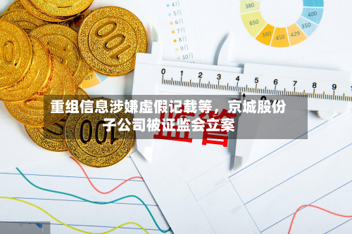 重组信息涉嫌虚假记载等，京城股份子公司被证监会立案