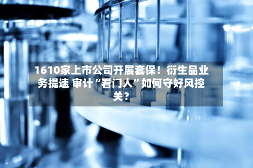 1610家上市公司开展套保！衍生品业务提速 审计“看门人”如何守好风控关？-第2张图片