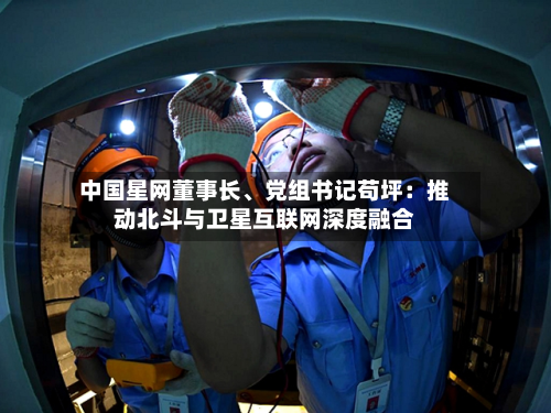 中国星网董事长、党组书记苟坪：推动北斗与卫星互联网深度融合-第2张图片