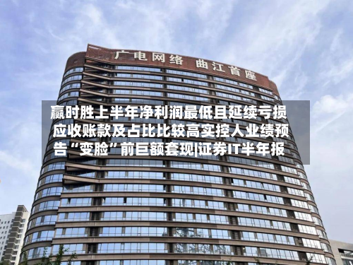 赢时胜上半年净利润最低且延续亏损 应收账款及占比比较高实控人业绩预告“变脸”前巨额套现|证券IT半年报
