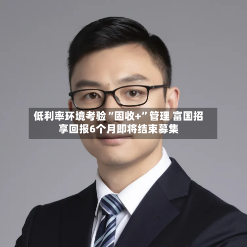 低利率环境考验“固收+”管理 富国招享回报6个月即将结束募集