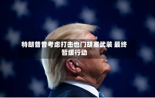 特朗普曾考虑打击也门胡塞武装 最终暂缓行动