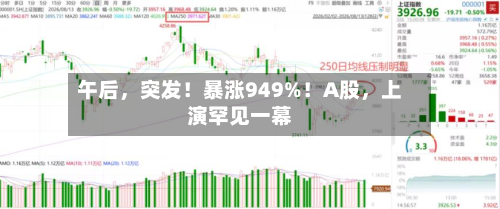 午后，突发！暴涨949%！A股	，上演罕见一幕-第3张图片