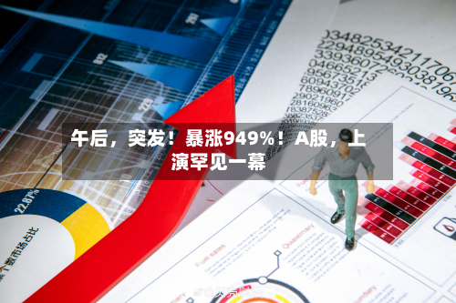 午后，突发！暴涨949%！A股，上演罕见一幕