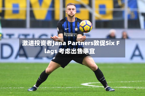 激进投资者Jana Partners敦促Six Flags 考虑出售事宜-第2张图片