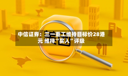 中信证券：三一重工维持目标价28港元 维持“买入”评级-第1张图片