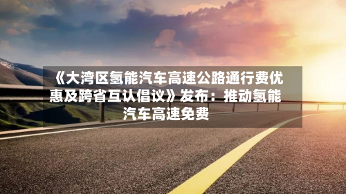 《大湾区氢能汽车高速公路通行费优惠及跨省互认倡议》发布：推动氢能汽车高速免费