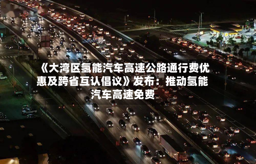 《大湾区氢能汽车高速公路通行费优惠及跨省互认倡议》发布：推动氢能汽车高速免费-第2张图片