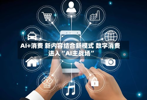 AI+消费 新内容结合新模式 数字消费进入“AI主战场”