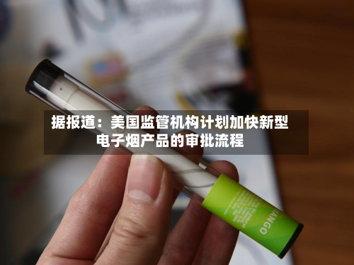 据报道：美国监管机构计划加快新型电子烟产品的审批流程-第2张图片