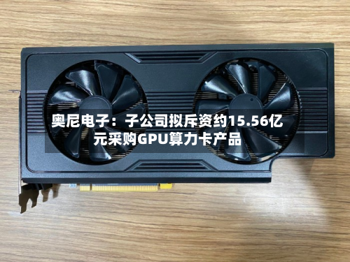 奥尼电子：子公司拟斥资约15.56亿元采购GPU算力卡产品