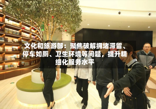 文化和旅游部：聚焦破解拥堵滞留、停车如厕、卫生环境等问题，提升精细化服务水平